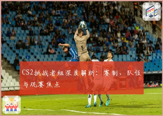 CS2挑战者组深度解析：赛制、队伍与观赛焦点