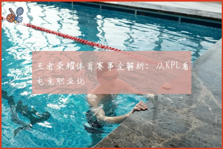 王者荣耀体育赛事全解析：从KPL看电竞职业化