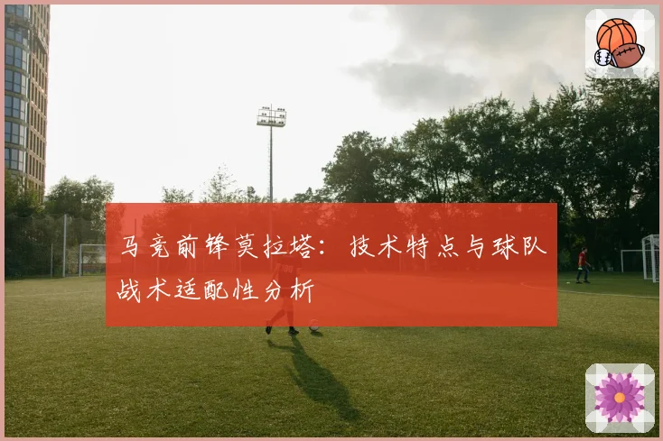 马竞前锋莫拉塔：技术特点与球队战术适配性分析