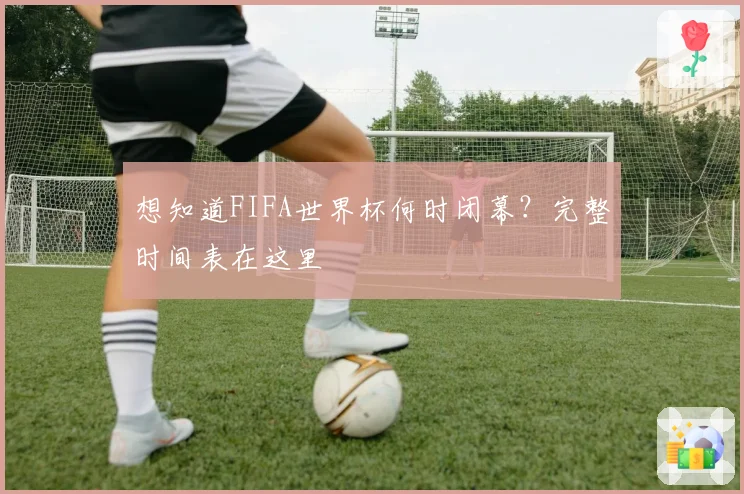想知道FIFA世界杯何时闭幕？完整时间表在这里