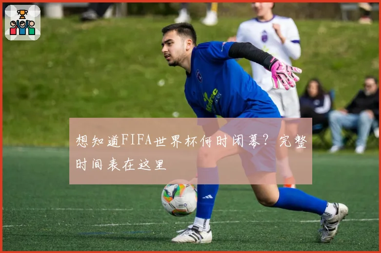 想知道FIFA世界杯何时闭幕?完整时间表在这里