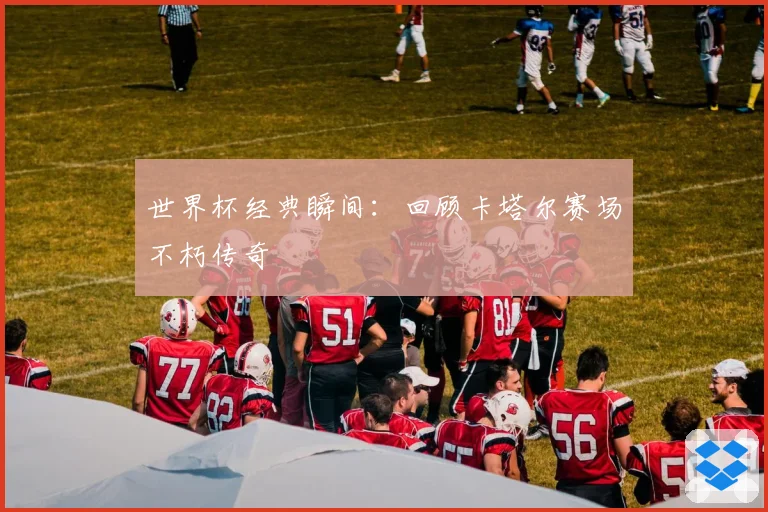 世界杯经典瞬间：回顾卡塔尔赛场不朽传奇
