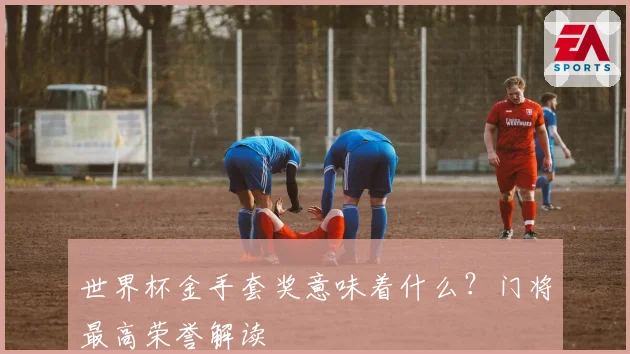 世界杯金手套奖意味着什么？门将最高荣誉解读