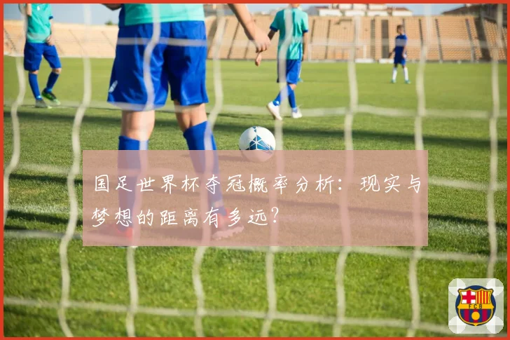 国足世界杯夺冠概率分析:现实与梦想的距离有多远?