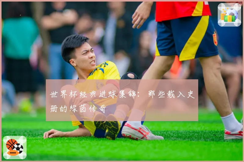 世界杯经典进球集锦:那些载入史册的绿茵传奇